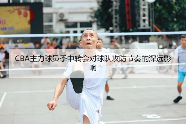 CBA主力球员季中转会对球队攻防节奏的深远影响
